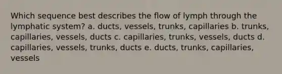 Which sequence best describes the flow of lymph through the lymphatic system? a. ducts, vessels, trunks, capillaries b. trunks, capillaries, vessels, ducts c. capillaries, trunks, vessels, ducts d. capillaries, vessels, trunks, ducts e. ducts, trunks, capillaries, vessels