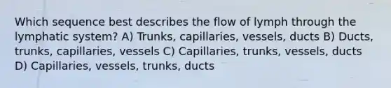 Which sequence best describes the flow of lymph through the lymphatic system? A) Trunks, capillaries, vessels, ducts B) Ducts, trunks, capillaries, vessels C) Capillaries, trunks, vessels, ducts D) Capillaries, vessels, trunks, ducts