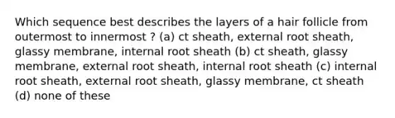 Which sequence best describes the layers of a hair follicle from outermost to innermost ? (a) ct sheath, external root sheath, glassy membrane, internal root sheath (b) ct sheath, glassy membrane, external root sheath, internal root sheath (c) internal root sheath, external root sheath, glassy membrane, ct sheath (d) none of these