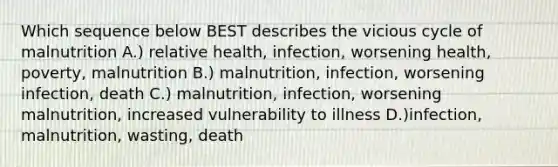 Which sequence below BEST describes the vicious cycle of malnutrition A.) relative health, infection, worsening health, poverty, malnutrition B.) malnutrition, infection, worsening infection, death C.) malnutrition, infection, worsening malnutrition, increased vulnerability to illness D.)infection, malnutrition, wasting, death