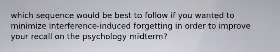 which sequence would be best to follow if you wanted to minimize interference-induced forgetting in order to improve your recall on the psychology midterm?