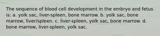 The sequence of blood cell development in the embryo and fetus is: a. yolk sac, liver-spleen, bone marrow. b. yolk sac, bone marrow, liver/spleen. c. liver-spleen, yolk sac, bone marrow. d. bone marrow, liver-spleen, yolk sac.