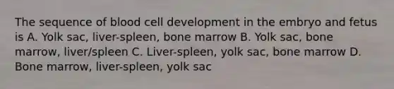 The sequence of blood cell development in the embryo and fetus is A. Yolk sac, liver-spleen, bone marrow B. Yolk sac, bone marrow, liver/spleen C. Liver-spleen, yolk sac, bone marrow D. Bone marrow, liver-spleen, yolk sac