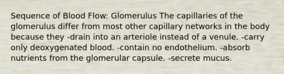 Sequence of Blood Flow: Glomerulus The capillaries of the glomerulus differ from most other capillary networks in the body because they -drain into an arteriole instead of a venule. -carry only deoxygenated blood. -contain no endothelium. -absorb nutrients from the glomerular capsule. -secrete mucus.