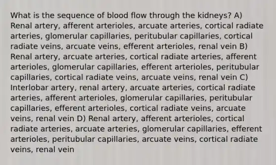 What is the sequence of blood flow through the kidneys? A) Renal artery, afferent arterioles, arcuate arteries, cortical radiate arteries, glomerular capillaries, peritubular capillaries, cortical radiate veins, arcuate veins, efferent arterioles, renal vein B) Renal artery, arcuate arteries, cortical radiate arteries, afferent arterioles, glomerular capillaries, efferent arterioles, peritubular capillaries, cortical radiate veins, arcuate veins, renal vein C) Interlobar artery, renal artery, arcuate arteries, cortical radiate arteries, afferent arterioles, glomerular capillaries, peritubular capillaries, efferent arterioles, cortical radiate veins, arcuate veins, renal vein D) Renal artery, afferent arterioles, cortical radiate arteries, arcuate arteries, glomerular capillaries, efferent arterioles, peritubular capillaries, arcuate veins, cortical radiate veins, renal vein