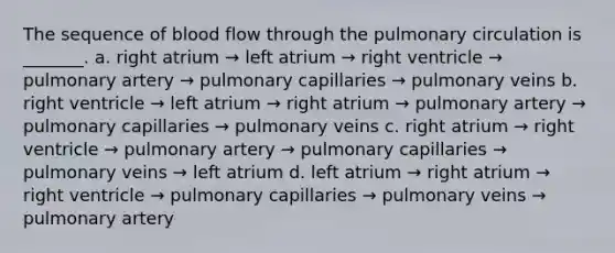 The sequence of blood flow through the pulmonary circulation is _______. a. right atrium → left atrium → right ventricle → pulmonary artery → pulmonary capillaries → pulmonary veins b. right ventricle → left atrium → right atrium → pulmonary artery → pulmonary capillaries → pulmonary veins c. right atrium → right ventricle → pulmonary artery → pulmonary capillaries → pulmonary veins → left atrium d. left atrium → right atrium → right ventricle → pulmonary capillaries → pulmonary veins → pulmonary artery