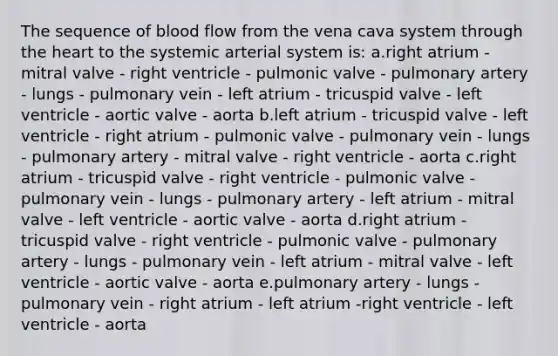 The sequence of blood flow from the vena cava system through the heart to the systemic arterial system is: a.right atrium - mitral valve - right ventricle - pulmonic valve - pulmonary artery - lungs - pulmonary vein - left atrium - tricuspid valve - left ventricle - aortic valve - aorta b.left atrium - tricuspid valve - left ventricle - right atrium - pulmonic valve - pulmonary vein - lungs - pulmonary artery - mitral valve - right ventricle - aorta c.right atrium - tricuspid valve - right ventricle - pulmonic valve - pulmonary vein - lungs - pulmonary artery - left atrium - mitral valve - left ventricle - aortic valve - aorta d.right atrium - tricuspid valve - right ventricle - pulmonic valve - pulmonary artery - lungs - pulmonary vein - left atrium - mitral valve - left ventricle - aortic valve - aorta e.pulmonary artery - lungs - pulmonary vein - right atrium - left atrium -right ventricle - left ventricle - aorta