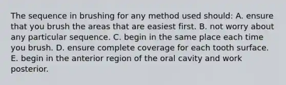 The sequence in brushing for any method used should: A. ensure that you brush the areas that are easiest first. B. not worry about any particular sequence. C. begin in the same place each time you brush. D. ensure complete coverage for each tooth surface. E. begin in the anterior region of the oral cavity and work posterior.