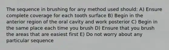 The sequence in brushing for any method used should: A) Ensure complete coverage for each tooth surface B) Begin in the anterior region of the oral cavity and work posterior C) Begin in the same place each time you brush D) Ensure that you brush the areas that are easiest first E) Do not worry about any particular sequence