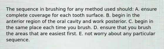 The sequence in brushing for any method used should: A. ensure complete coverage for each tooth surface. B. begin in the anterior region of the oral cavity and work posterior. C. begin in the same place each time you brush. D. ensure that you brush the areas that are easiest first. E. not worry about any particular sequence.