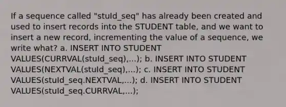 If a sequence called "stuId_seq" has already been created and used to insert records into the STUDENT table, and we want to insert a new record, incrementing the value of a sequence, we write what? a. INSERT INTO STUDENT VALUES(CURRVAL(stuId_seq),...); b. INSERT INTO STUDENT VALUES(NEXTVAL(stuId_seq),...); c. INSERT INTO STUDENT VALUES(stuId_seq.NEXTVAL,...); d. INSERT INTO STUDENT VALUES(stuId_seq.CURRVAL,...);