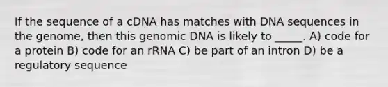 If the sequence of a cDNA has matches with DNA sequences in the genome, then this genomic DNA is likely to _____. A) code for a protein B) code for an rRNA C) be part of an intron D) be a regulatory sequence