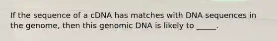 If the sequence of a cDNA has matches with DNA sequences in the genome, then this genomic DNA is likely to _____.