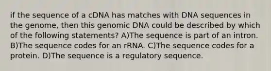 if the sequence of a cDNA has matches with DNA sequences in the genome, then this genomic DNA could be described by which of the following statements? A)The sequence is part of an intron. B)The sequence codes for an rRNA. C)The sequence codes for a protein. D)The sequence is a regulatory sequence.