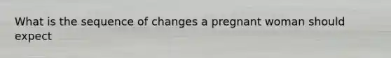 What is the sequence of changes a pregnant woman should expect