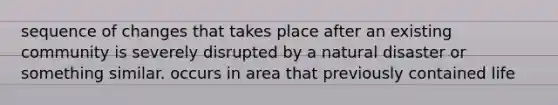 sequence of changes that takes place after an existing community is severely disrupted by a natural disaster or something similar. occurs in area that previously contained life