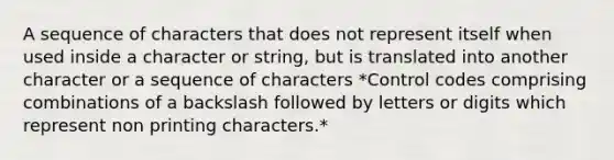 A sequence of characters that does not represent itself when used inside a character or string, but is translated into another character or a sequence of characters *Control codes comprising combinations of a backslash followed by letters or digits which represent non printing characters.*