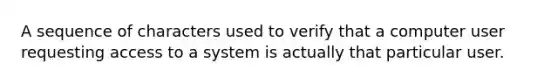 A sequence of characters used to verify that a computer user requesting access to a system is actually that particular user.