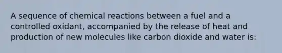 A sequence of chemical reactions between a fuel and a controlled oxidant, accompanied by the release of heat and production of new molecules like carbon dioxide and water is: