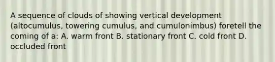 A sequence of clouds of showing vertical development (altocumulus, towering cumulus, and cumulonimbus) foretell the coming of a: A. warm front B. stationary front C. cold front D. occluded front
