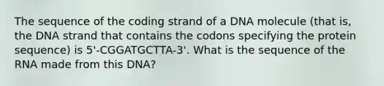 The sequence of the coding strand of a DNA molecule (that is, the DNA strand that contains the codons specifying the protein sequence) is 5'-CGGATGCTTA-3'. What is the sequence of the RNA made from this DNA?