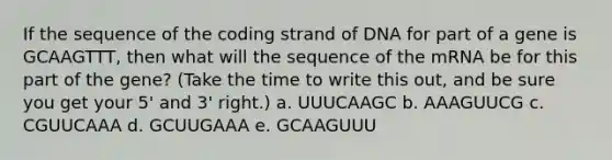 If the sequence of the coding strand of DNA for part of a gene is GCAAGTTT, then what will the sequence of the mRNA be for this part of the gene? (Take the time to write this out, and be sure you get your 5' and 3' right.) a. UUUCAAGC b. AAAGUUCG c. CGUUCAAA d. GCUUGAAA e. GCAAGUUU