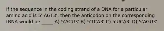 If the sequence in the coding strand of a DNA for a particular amino acid is 5' AGT3', then the anticodon on the corresponding tRNA would be _____ A) 5'ACU3' B) 5'TCA3' C) 5'UCA3' D) 5'AGU3'