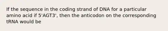 If the sequence in the coding strand of DNA for a particular amino acid if 5'AGT3', then the anticodon on the corresponding tRNA would be