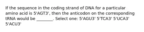 If the sequence in the coding strand of DNA for a particular amino acid is 5'AGT3', then the anticodon on the corresponding tRNA would be ________. Select one: 5'AGU3' 5'TCA3' 5'UCA3' 5'ACU3'