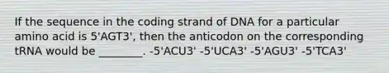 If the sequence in the coding strand of DNA for a particular amino acid is 5'AGT3', then the anticodon on the corresponding tRNA would be ________. -5'ACU3' -5'UCA3' -5'AGU3' -5'TCA3'