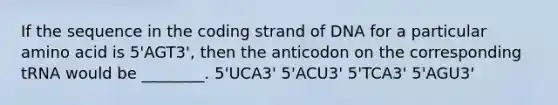 If the sequence in the coding strand of DNA for a particular amino acid is 5'AGT3', then the anticodon on the corresponding tRNA would be ________. 5'UCA3' 5'ACU3' 5'TCA3' 5'AGU3'