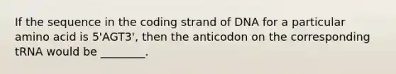 If the sequence in the coding strand of DNA for a particular amino acid is 5'AGT3', then the anticodon on the corresponding tRNA would be ________.