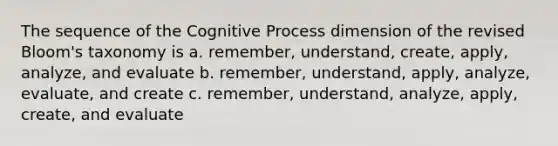 The sequence of the Cognitive Process dimension of the revised Bloom's taxonomy is a. remember, understand, create, apply, analyze, and evaluate b. remember, understand, apply, analyze, evaluate, and create c. remember, understand, analyze, apply, create, and evaluate