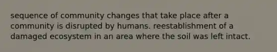 sequence of community changes that take place after a community is disrupted by humans. reestablishment of a damaged ecosystem in an area where the soil was left intact.