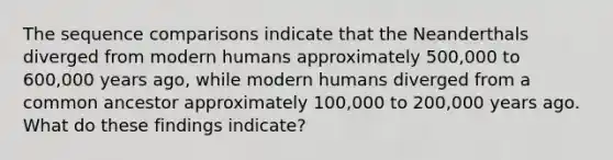 The sequence comparisons indicate that the Neanderthals diverged from modern humans approximately 500,000 to 600,000 years ago, while modern humans diverged from a common ancestor approximately 100,000 to 200,000 years ago. What do these findings indicate?