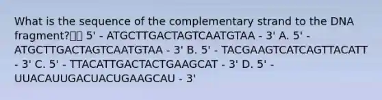 What is the sequence of the complementary strand to the DNA fragment? 5' - ATGCTTGACTAGTCAATGTAA - 3' A. 5' - ATGCTTGACTAGTCAATGTAA - 3' B. 5' - TACGAAGTCATCAGTTACATT - 3' C. 5' - TTACATTGACTACTGAAGCAT - 3' D. 5' - UUACAUUGACUACUGAAGCAU - 3'