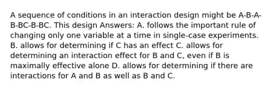 A sequence of conditions in an interaction design might be A-B-A-B-BC-B-BC. This design Answers: A. follows the important rule of changing only one variable at a time in single-case experiments. B. allows for determining if C has an effect C. allows for determining an interaction effect for B and C, even if B is maximally effective alone D. allows for determining if there are interactions for A and B as well as B and C.