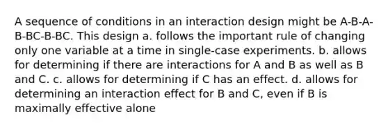 A sequence of conditions in an interaction design might be A-B-A-B-BC-B-BC. This design a. follows the important rule of changing only one variable at a time in single-case experiments. b. allows for determining if there are interactions for A and B as well as B and C. c. allows for determining if C has an effect. d. allows for determining an interaction effect for B and C, even if B is maximally effective alone