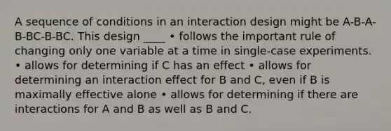 A sequence of conditions in an interaction design might be A-B-A-B-BC-B-BC. This design ____ • follows the important rule of changing only one variable at a time in single-case experiments. • allows for determining if C has an effect • allows for determining an interaction effect for B and C, even if B is maximally effective alone • allows for determining if there are interactions for A and B as well as B and C.