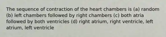 The sequence of contraction of <a href='https://www.questionai.com/knowledge/kya8ocqc6o-the-heart' class='anchor-knowledge'>the heart</a> chambers is (a) random (b) left chambers followed by right chambers (c) both atria followed by both ventricles (d) right atrium, right ventricle, left atrium, left ventricle