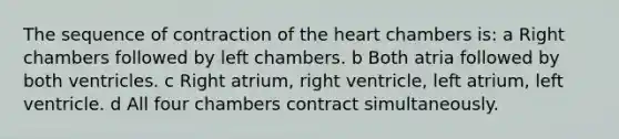 The sequence of contraction of the heart chambers is: a Right chambers followed by left chambers. b Both atria followed by both ventricles. c Right atrium, right ventricle, left atrium, left ventricle. d All four chambers contract simultaneously.