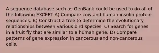 A sequence database such as GenBank could be used to do all of the following EXCEPT A) Compare cow and human insulin protein sequences. B) Construct a tree to determine the evolutionary relationships between various bird species. C) Search for genes in a fruit fly that are similar to a human gene. D) Compare patterns of <a href='https://www.questionai.com/knowledge/kFtiqWOIJT-gene-expression' class='anchor-knowledge'>gene expression</a> in cancerous and non-cancerous cells.