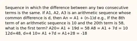 Sequence in which the difference between any two consecutive terms is the same. If A1, A2, A3 is an arithmetic sequence whose common difference is d, then An = A1 + (n-1)d e.g., If the 8th term of an arithmetic sequence is 10 and the 20th term is 58, what is the first term? A20= A1 + 19d = 58 A8 = A1 + 7d = 10 12d=48, d=4 10= A1 +7d = A1+28 = -18