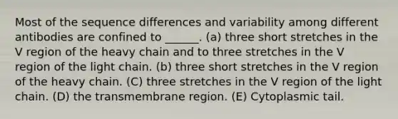 Most of the sequence differences and variability among different antibodies are confined to ______. (a) three short stretches in the V region of the heavy chain and to three stretches in the V region of the light chain. (b) three short stretches in the V region of the heavy chain. (C) three stretches in the V region of the light chain. (D) the transmembrane region. (E) Cytoplasmic tail.