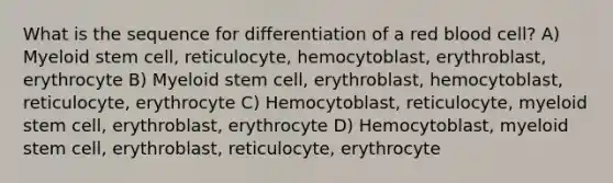 What is the sequence for differentiation of a red blood cell? A) Myeloid stem cell, reticulocyte, hemocytoblast, erythroblast, erythrocyte B) Myeloid stem cell, erythroblast, hemocytoblast, reticulocyte, erythrocyte C) Hemocytoblast, reticulocyte, myeloid stem cell, erythroblast, erythrocyte D) Hemocytoblast, myeloid stem cell, erythroblast, reticulocyte, erythrocyte