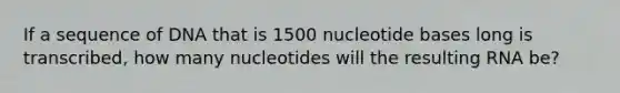 If a sequence of DNA that is 1500 nucleotide bases long is transcribed, how many nucleotides will the resulting RNA be?