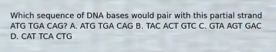 Which sequence of DNA bases would pair with this partial strand ATG TGA CAG? A. ATG TGA CAG B. TAC ACT GTC C. GTA AGT GAC D. CAT TCA CTG