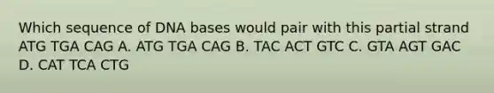 Which sequence of DNA bases would pair with this partial strand ATG TGA CAG A. ATG TGA CAG B. TAC ACT GTC C. GTA AGT GAC D. CAT TCA CTG