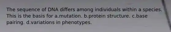 The sequence of DNA differs among individuals within a species. This is the basis for a.mutation. b.protein structure. c.base pairing. d.variations in phenotypes.