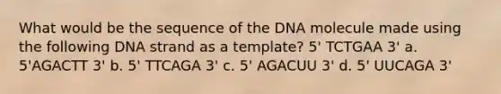 What would be the sequence of the DNA molecule made using the following DNA strand as a template? 5' TCTGAA 3' a. 5'AGACTT 3' b. 5' TTCAGA 3' c. 5' AGACUU 3' d. 5' UUCAGA 3'